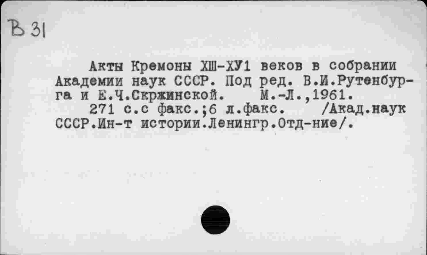 ﻿ЗІ
Акты Кремоны ХШ-ХУ1 веков в собрании Академии наук СССР. Под ред. В.И.Рутенбур га и Е.Ч.Скржинской. М.-Л.,1961.
271 с.с факс.;б л.факс. /Акад.наук СССР.Ин-т истории.Ленингр.Отд-ние/.